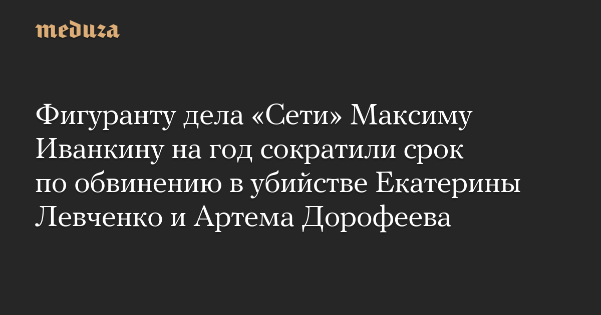 Фигуранту дела «Сети» Максиму Иванкину на год сократили срок по обвинению в убийстве Екатерины Левченко и Артема Дорофеева